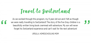 Travel to Switzerland: As we worked through this program, my 9 year old son and I felt as though we were really travelling to Switzerland! The story of the five Gray children is a beautifully written living book crammed with adventure. My son will never forget his Switzerland experience and can’t wait for the next adventure!